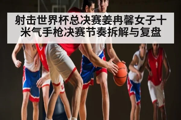 射击世界杯总决赛姜冉馨女子十米气手枪决赛节奏拆解与复盘