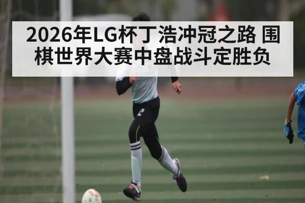 2026年LG杯丁浩冲冠之路 围棋世界大赛中盘战斗定胜负