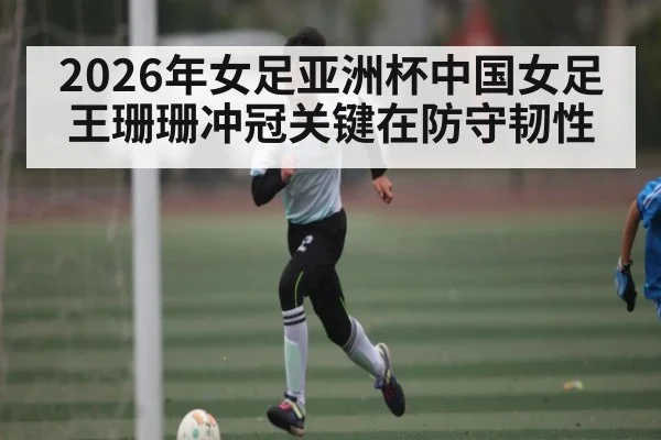2026年女足亚洲杯中国女足王珊珊冲冠关键在防守韧性