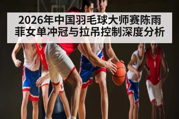 2026年中国羽毛球大师赛陈雨菲女单冲冠与拉吊控制深度分析