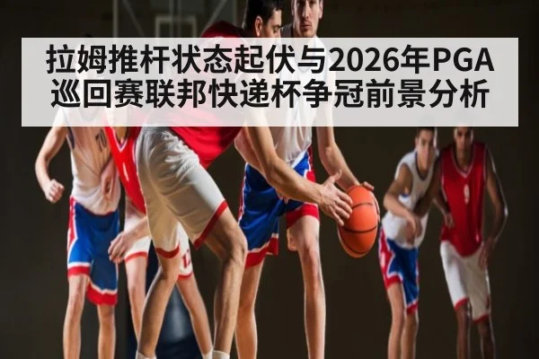 拉姆推杆状态起伏与2026年PGA巡回赛联邦快递杯争冠前景分析