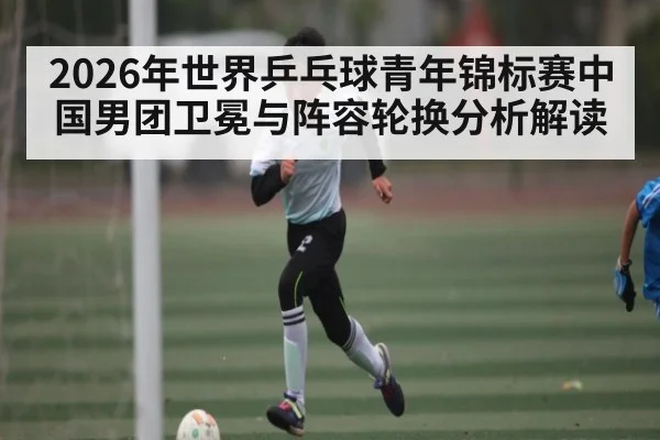 2026年世界乒乓球青年锦标赛中国男团卫冕与阵容轮换分析解读
